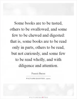Some books are to be tasted, others to be swallowed, and some few to be chewed and digested: that is, some books are to be read only in parts, others to be read, but not curiously, and some few to be read wholly, and with diligence and attention Picture Quote #1
