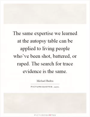 The same expertise we learned at the autopsy table can be applied to living people who’ve been shot, battered, or raped. The search for trace evidence is the same Picture Quote #1