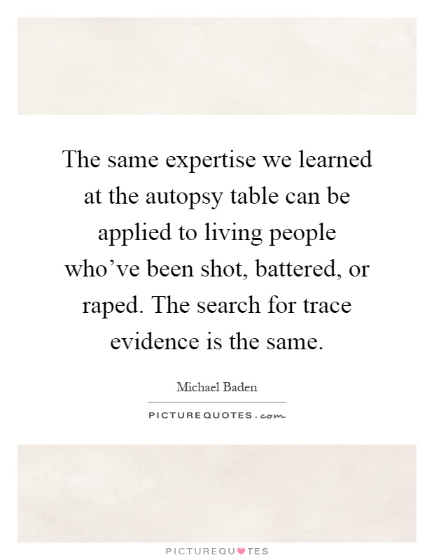 The same expertise we learned at the autopsy table can be applied to living people who've been shot, battered, or raped. The search for trace evidence is the same Picture Quote #1