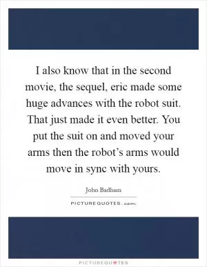I also know that in the second movie, the sequel, eric made some huge advances with the robot suit. That just made it even better. You put the suit on and moved your arms then the robot’s arms would move in sync with yours Picture Quote #1