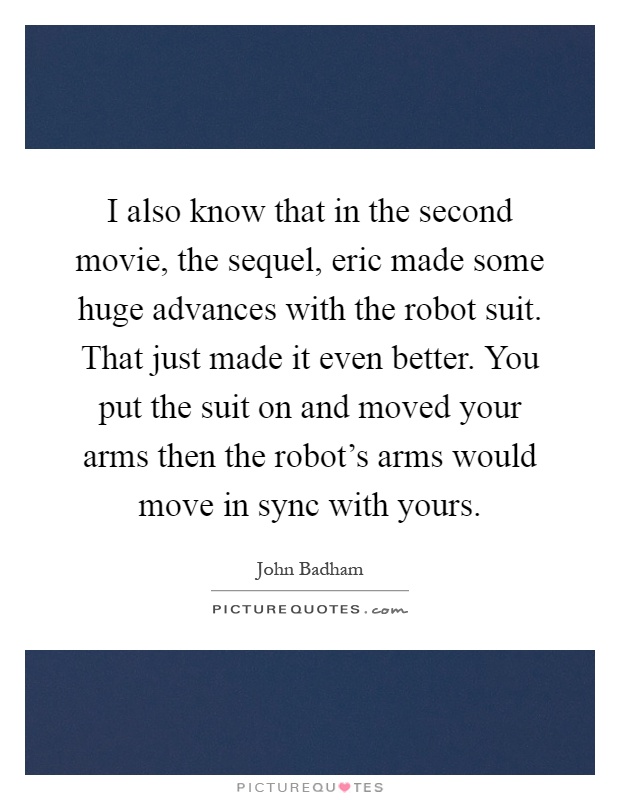 I also know that in the second movie, the sequel, eric made some huge advances with the robot suit. That just made it even better. You put the suit on and moved your arms then the robot's arms would move in sync with yours Picture Quote #1
