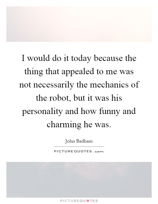 I would do it today because the thing that appealed to me was not necessarily the mechanics of the robot, but it was his personality and how funny and charming he was Picture Quote #1