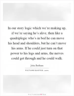 In our story logic which we’re making up, if we’re saying he’s alive, then like a quadriplegic who’s in bed he can move his head and shoulders, but he can’t move his arms. If he could just turn on that power to his legs and arms, the nerves could get through and he could walk Picture Quote #1