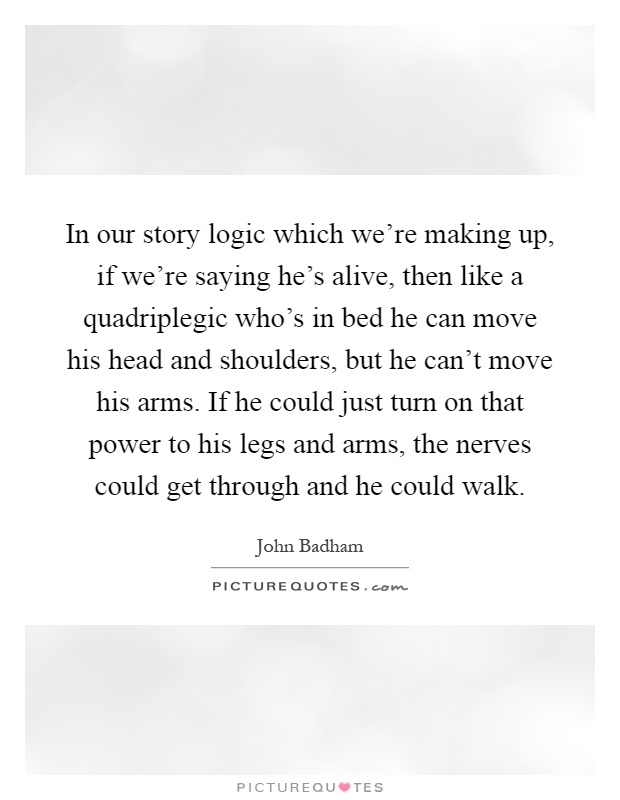 In our story logic which we're making up, if we're saying he's alive, then like a quadriplegic who's in bed he can move his head and shoulders, but he can't move his arms. If he could just turn on that power to his legs and arms, the nerves could get through and he could walk Picture Quote #1
