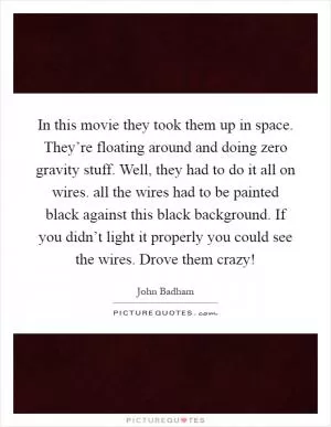 In this movie they took them up in space. They’re floating around and doing zero gravity stuff. Well, they had to do it all on wires. all the wires had to be painted black against this black background. If you didn’t light it properly you could see the wires. Drove them crazy! Picture Quote #1