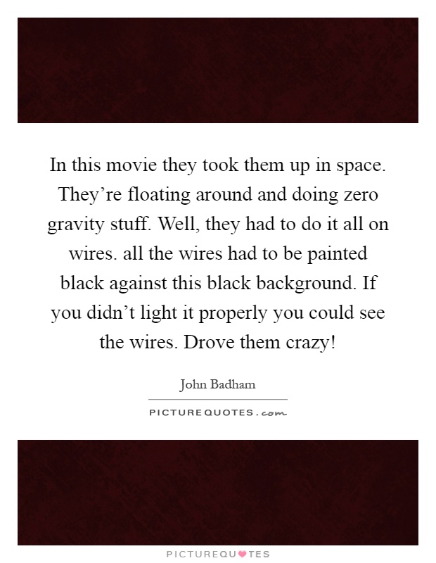 In this movie they took them up in space. They're floating around and doing zero gravity stuff. Well, they had to do it all on wires. all the wires had to be painted black against this black background. If you didn't light it properly you could see the wires. Drove them crazy! Picture Quote #1
