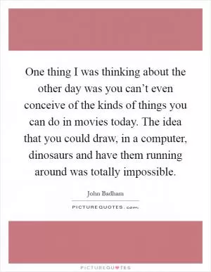 One thing I was thinking about the other day was you can’t even conceive of the kinds of things you can do in movies today. The idea that you could draw, in a computer, dinosaurs and have them running around was totally impossible Picture Quote #1