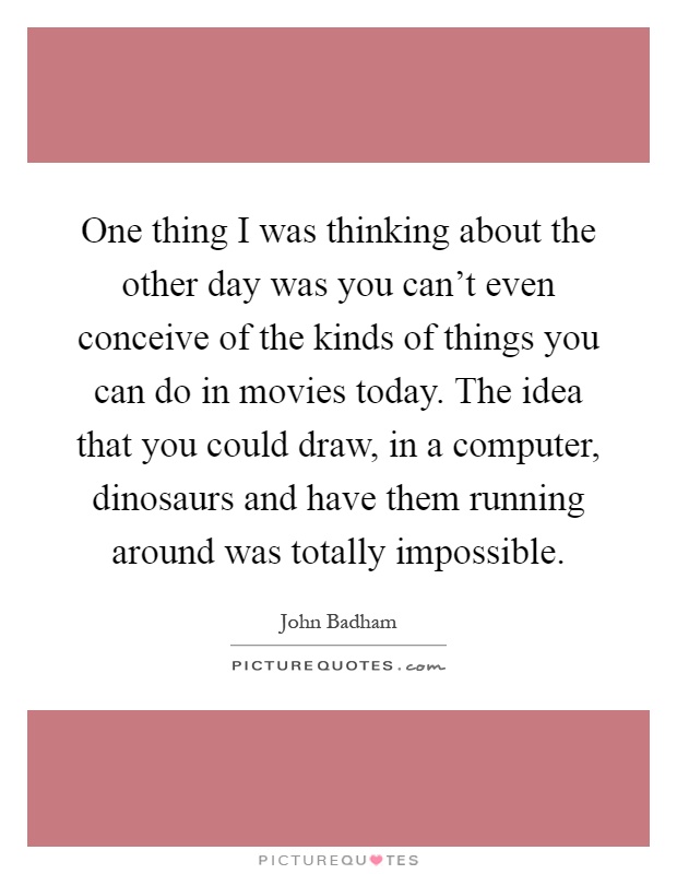One thing I was thinking about the other day was you can't even conceive of the kinds of things you can do in movies today. The idea that you could draw, in a computer, dinosaurs and have them running around was totally impossible Picture Quote #1