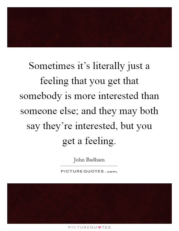 Sometimes it's literally just a feeling that you get that somebody is more interested than someone else; and they may both say they're interested, but you get a feeling Picture Quote #1