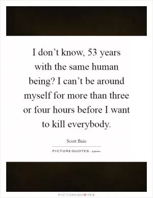 I don’t know, 53 years with the same human being? I can’t be around myself for more than three or four hours before I want to kill everybody Picture Quote #1