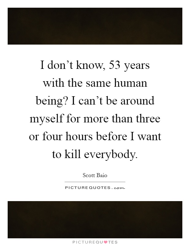 I don't know, 53 years with the same human being? I can't be around myself for more than three or four hours before I want to kill everybody Picture Quote #1