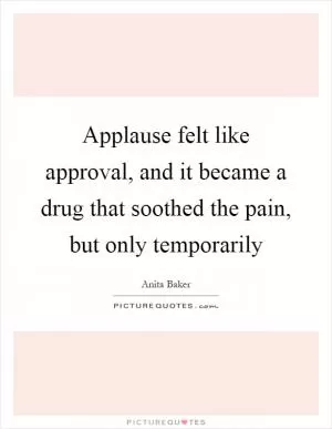 Applause felt like approval, and it became a drug that soothed the pain, but only temporarily Picture Quote #1