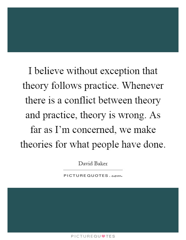 I believe without exception that theory follows practice. Whenever there is a conflict between theory and practice, theory is wrong. As far as I'm concerned, we make theories for what people have done Picture Quote #1