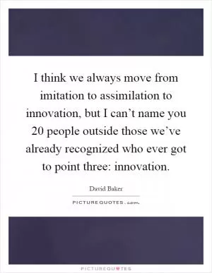 I think we always move from imitation to assimilation to innovation, but I can’t name you 20 people outside those we’ve already recognized who ever got to point three: innovation Picture Quote #1