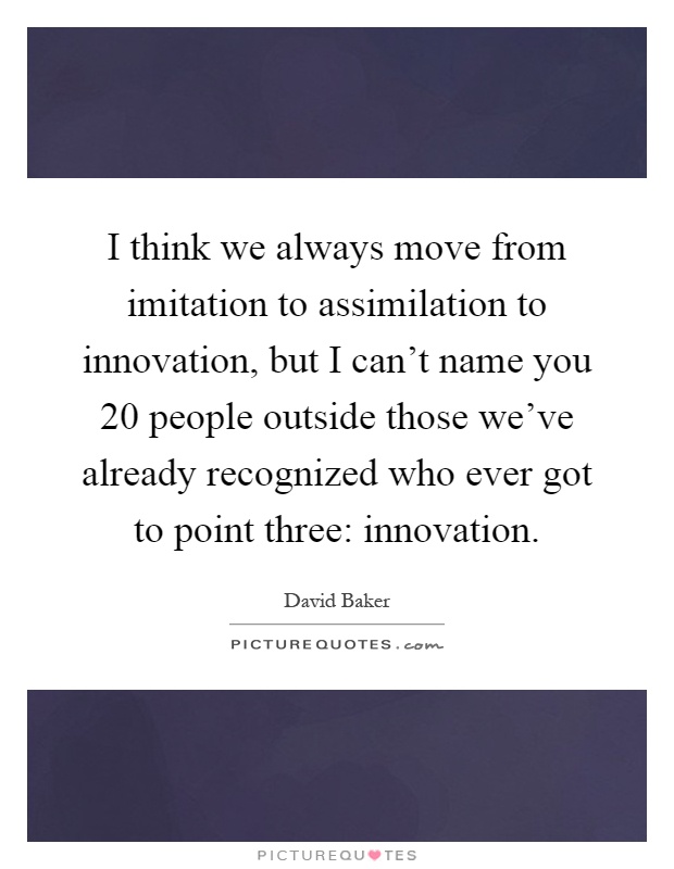 I think we always move from imitation to assimilation to innovation, but I can't name you 20 people outside those we've already recognized who ever got to point three: innovation Picture Quote #1