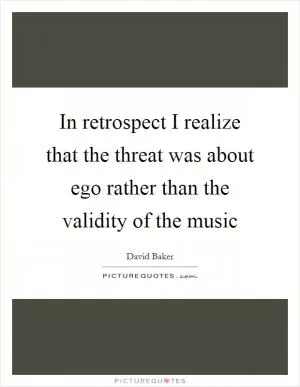 In retrospect I realize that the threat was about ego rather than the validity of the music Picture Quote #1