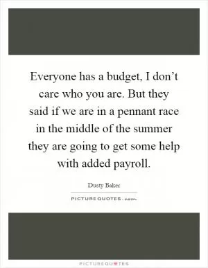 Everyone has a budget, I don’t care who you are. But they said if we are in a pennant race in the middle of the summer they are going to get some help with added payroll Picture Quote #1