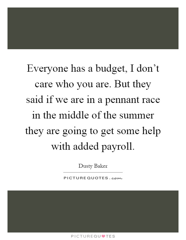 Everyone has a budget, I don't care who you are. But they said if we are in a pennant race in the middle of the summer they are going to get some help with added payroll Picture Quote #1