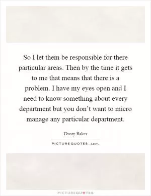 So I let them be responsible for there particular areas. Then by the time it gets to me that means that there is a problem. I have my eyes open and I need to know something about every department but you don’t want to micro manage any particular department Picture Quote #1