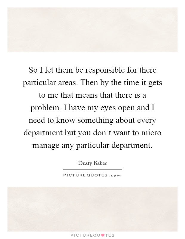 So I let them be responsible for there particular areas. Then by the time it gets to me that means that there is a problem. I have my eyes open and I need to know something about every department but you don't want to micro manage any particular department Picture Quote #1