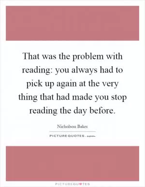 That was the problem with reading: you always had to pick up again at the very thing that had made you stop reading the day before Picture Quote #1