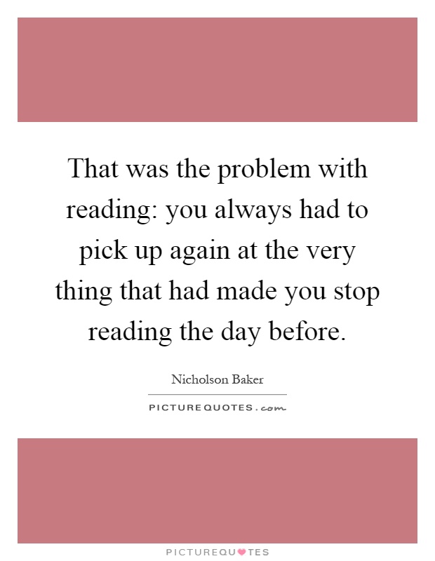 That was the problem with reading: you always had to pick up again at the very thing that had made you stop reading the day before Picture Quote #1