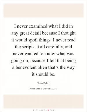 I never examined what I did in any great detail because I thought it would spoil things. I never read the scripts at all carefully, and never wanted to know what was going on, because I felt that being a benevolent alien that’s the way it should be Picture Quote #1