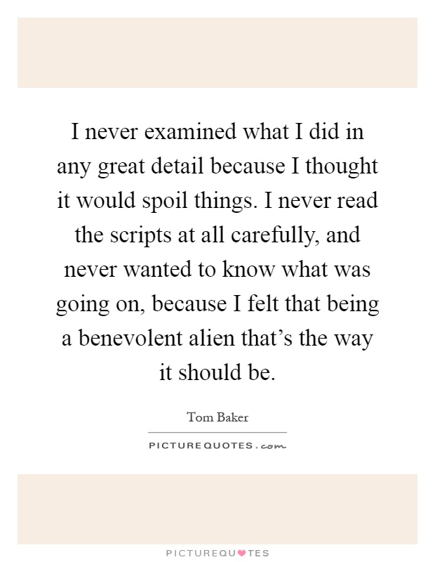 I never examined what I did in any great detail because I thought it would spoil things. I never read the scripts at all carefully, and never wanted to know what was going on, because I felt that being a benevolent alien that's the way it should be Picture Quote #1