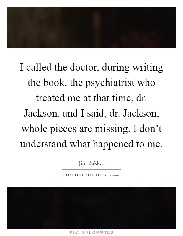 I called the doctor, during writing the book, the psychiatrist who treated me at that time, dr. Jackson. and I said, dr. Jackson, whole pieces are missing. I don't understand what happened to me Picture Quote #1