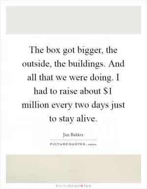 The box got bigger, the outside, the buildings. And all that we were doing. I had to raise about $1 million every two days just to stay alive Picture Quote #1