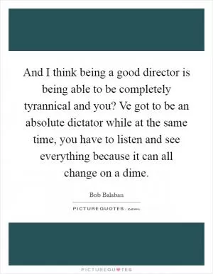 And I think being a good director is being able to be completely tyrannical and you? Ve got to be an absolute dictator while at the same time, you have to listen and see everything because it can all change on a dime Picture Quote #1