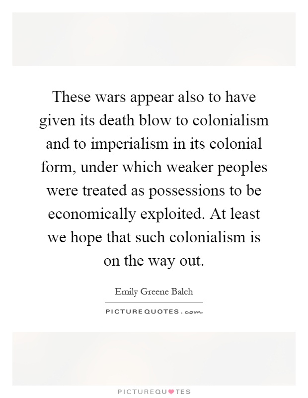 These wars appear also to have given its death blow to colonialism and to imperialism in its colonial form, under which weaker peoples were treated as possessions to be economically exploited. At least we hope that such colonialism is on the way out Picture Quote #1
