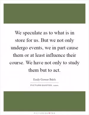 We speculate as to what is in store for us. But we not only undergo events, we in part cause them or at least influence their course. We have not only to study them but to act Picture Quote #1