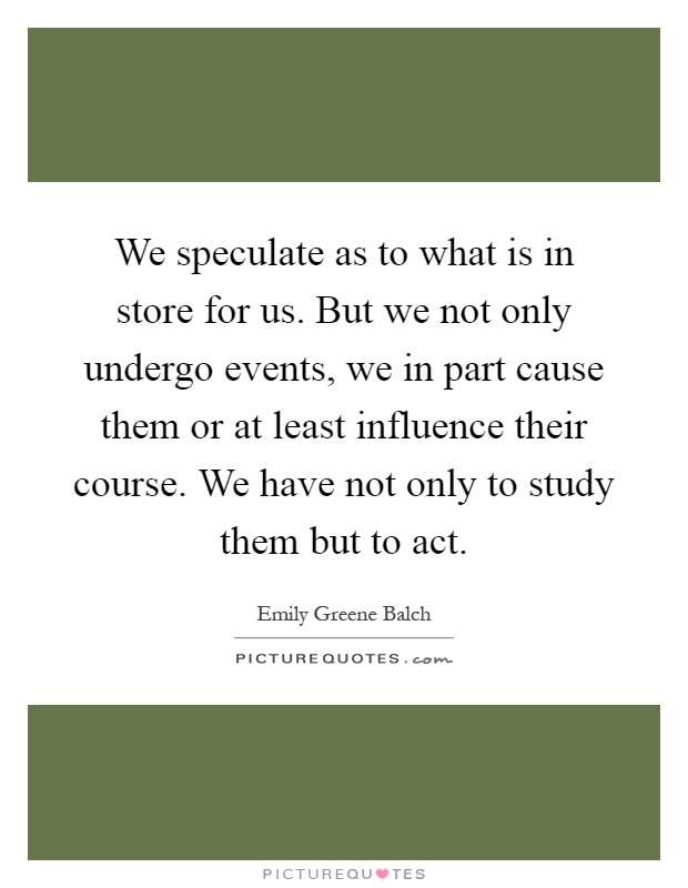 We speculate as to what is in store for us. But we not only undergo events, we in part cause them or at least influence their course. We have not only to study them but to act Picture Quote #1