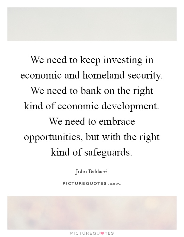 We need to keep investing in economic and homeland security. We need to bank on the right kind of economic development. We need to embrace opportunities, but with the right kind of safeguards Picture Quote #1