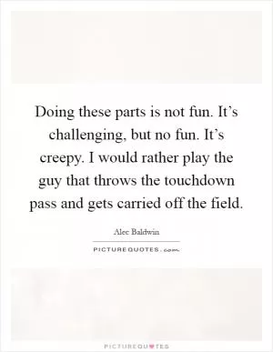 Doing these parts is not fun. It’s challenging, but no fun. It’s creepy. I would rather play the guy that throws the touchdown pass and gets carried off the field Picture Quote #1