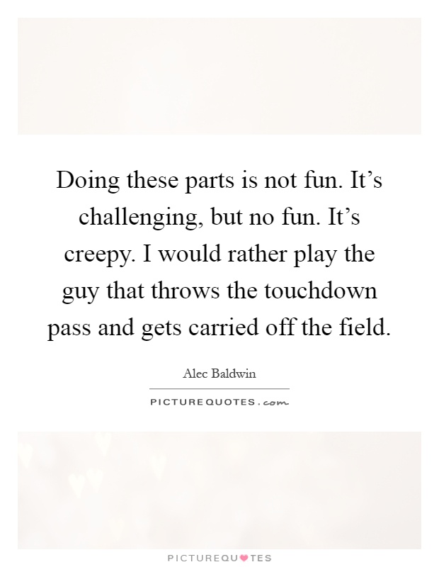 Doing these parts is not fun. It's challenging, but no fun. It's creepy. I would rather play the guy that throws the touchdown pass and gets carried off the field Picture Quote #1
