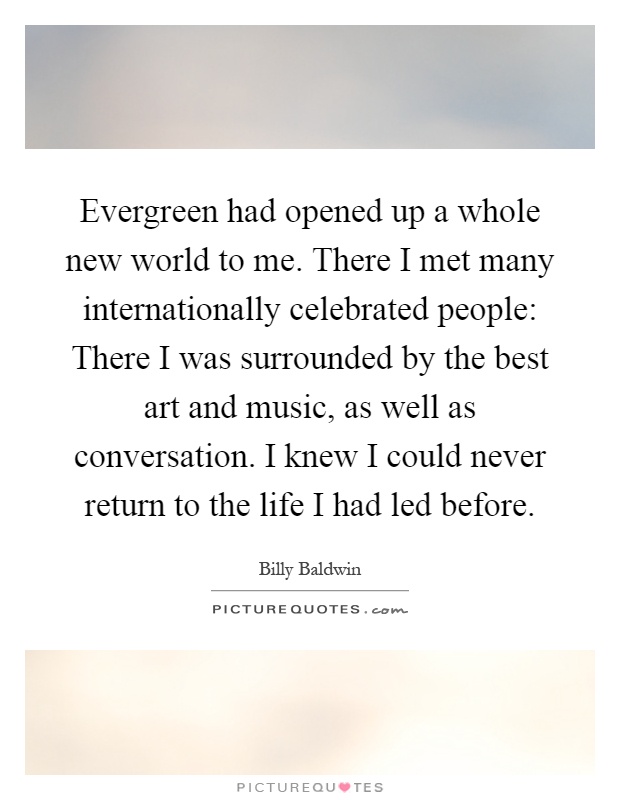Evergreen had opened up a whole new world to me. There I met many internationally celebrated people: There I was surrounded by the best art and music, as well as conversation. I knew I could never return to the life I had led before Picture Quote #1