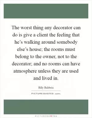 The worst thing any decorator can do is give a client the feeling that he’s walking around somebody else’s house; the rooms must belong to the owner, not to the decorator; and no rooms can have atmosphere unless they are used and lived in Picture Quote #1
