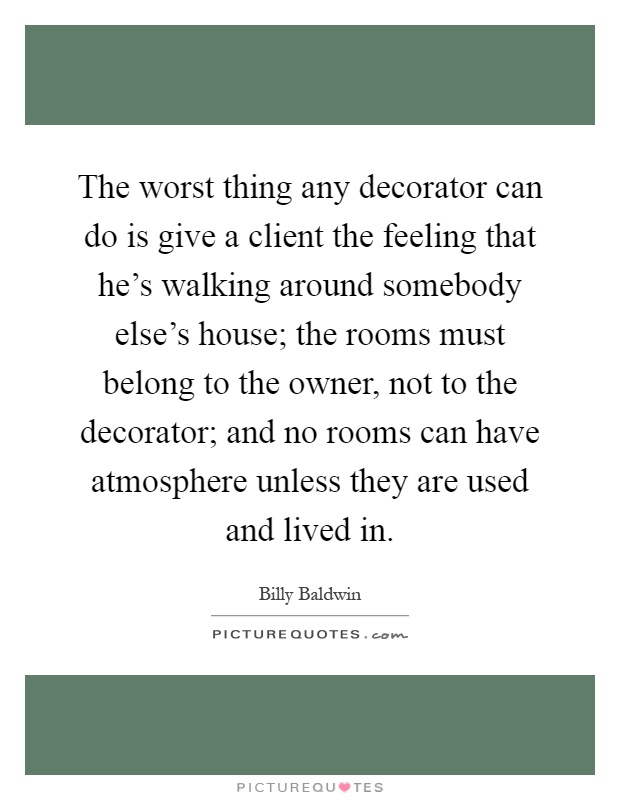 The worst thing any decorator can do is give a client the feeling that he's walking around somebody else's house; the rooms must belong to the owner, not to the decorator; and no rooms can have atmosphere unless they are used and lived in Picture Quote #1