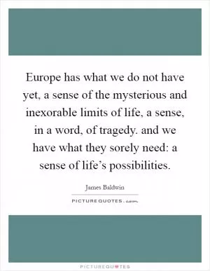 Europe has what we do not have yet, a sense of the mysterious and inexorable limits of life, a sense, in a word, of tragedy. and we have what they sorely need: a sense of life’s possibilities Picture Quote #1