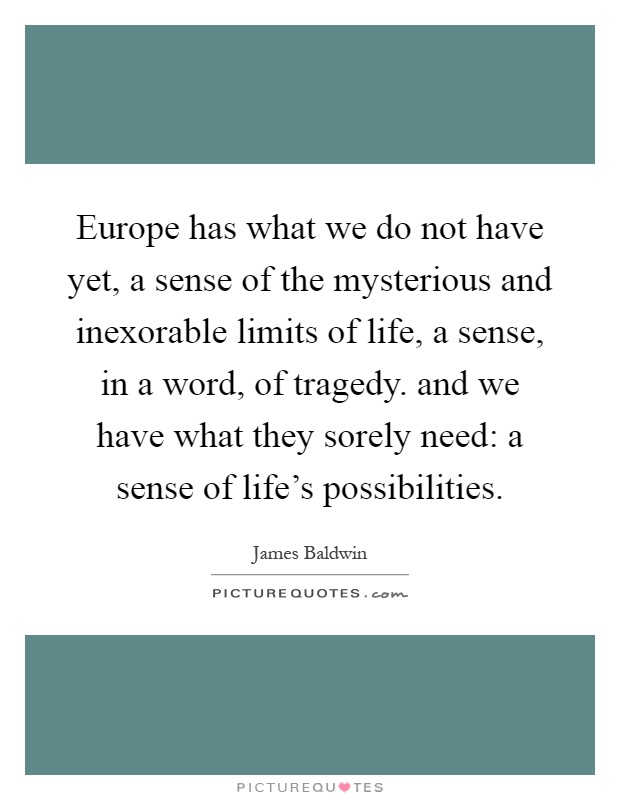 Europe has what we do not have yet, a sense of the mysterious and inexorable limits of life, a sense, in a word, of tragedy. and we have what they sorely need: a sense of life's possibilities Picture Quote #1