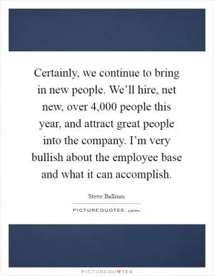 Certainly, we continue to bring in new people. We’ll hire, net new, over 4,000 people this year, and attract great people into the company. I’m very bullish about the employee base and what it can accomplish Picture Quote #1