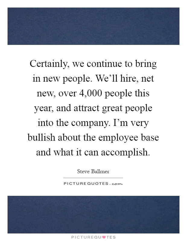 Certainly, we continue to bring in new people. We'll hire, net new, over 4,000 people this year, and attract great people into the company. I'm very bullish about the employee base and what it can accomplish Picture Quote #1