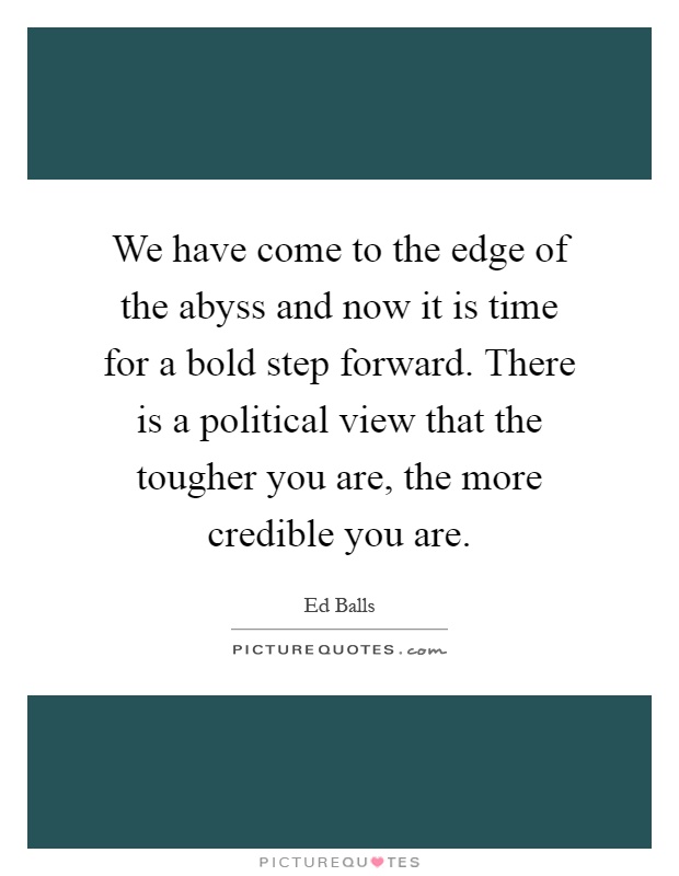 We have come to the edge of the abyss and now it is time for a bold step forward. There is a political view that the tougher you are, the more credible you are Picture Quote #1