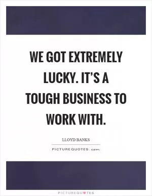 We got extremely lucky. It’s a tough business to work with Picture Quote #1