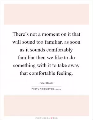 There’s not a moment on it that will sound too familiar, as soon as it sounds comfortably familiar then we like to do something with it to take away that comfortable feeling Picture Quote #1