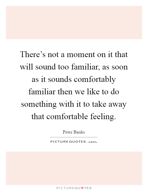 There's not a moment on it that will sound too familiar, as soon as it sounds comfortably familiar then we like to do something with it to take away that comfortable feeling Picture Quote #1