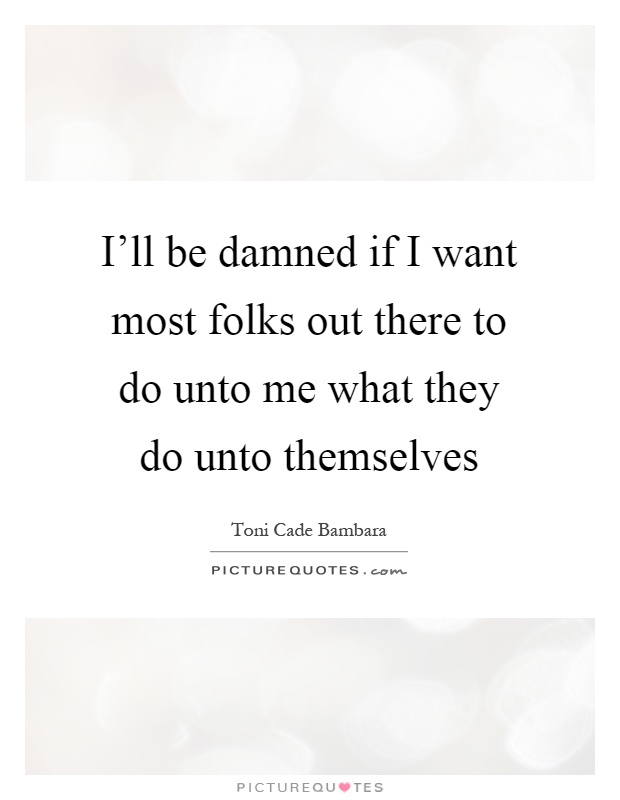 I'll be damned if I want most folks out there to do unto me what they do unto themselves Picture Quote #1
