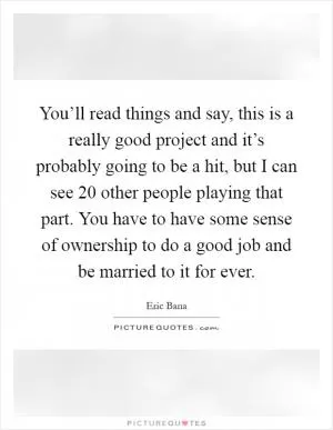 You’ll read things and say, this is a really good project and it’s probably going to be a hit, but I can see 20 other people playing that part. You have to have some sense of ownership to do a good job and be married to it for ever Picture Quote #1